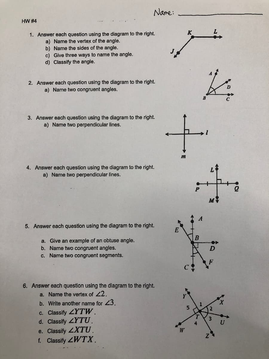 Name:
HW #4
K
1. Answer each question using the diagram to the right.
a) Name the vertex of the angle.
b) Name the sides of the angle.
c) Give three ways to name the angle.
d) Classify the angle.
J
2. Answer each question using the diagram to the right.
a) Name two congruent angles.
3. Answer each question using the diagram to the right.
a) Name two perpendicular lines.
4. Answer each question using the diagram to the right.
a) Name two perpendicular lines.
M
5. Answer each question using the diagram to the right.
E
B
a. Give an example of an obtuse angle.
b. Name two congruent angles.
c. Name two congruent segments.
6. Answer each question using the diagram to the right.
a. Name the vertex of 22.
b. Write another name for 3.
c. Classify ZYTW.
d. Classify LYTU.
e. Classify LXTU.
f. Classify ZWTX.
3.
4.
