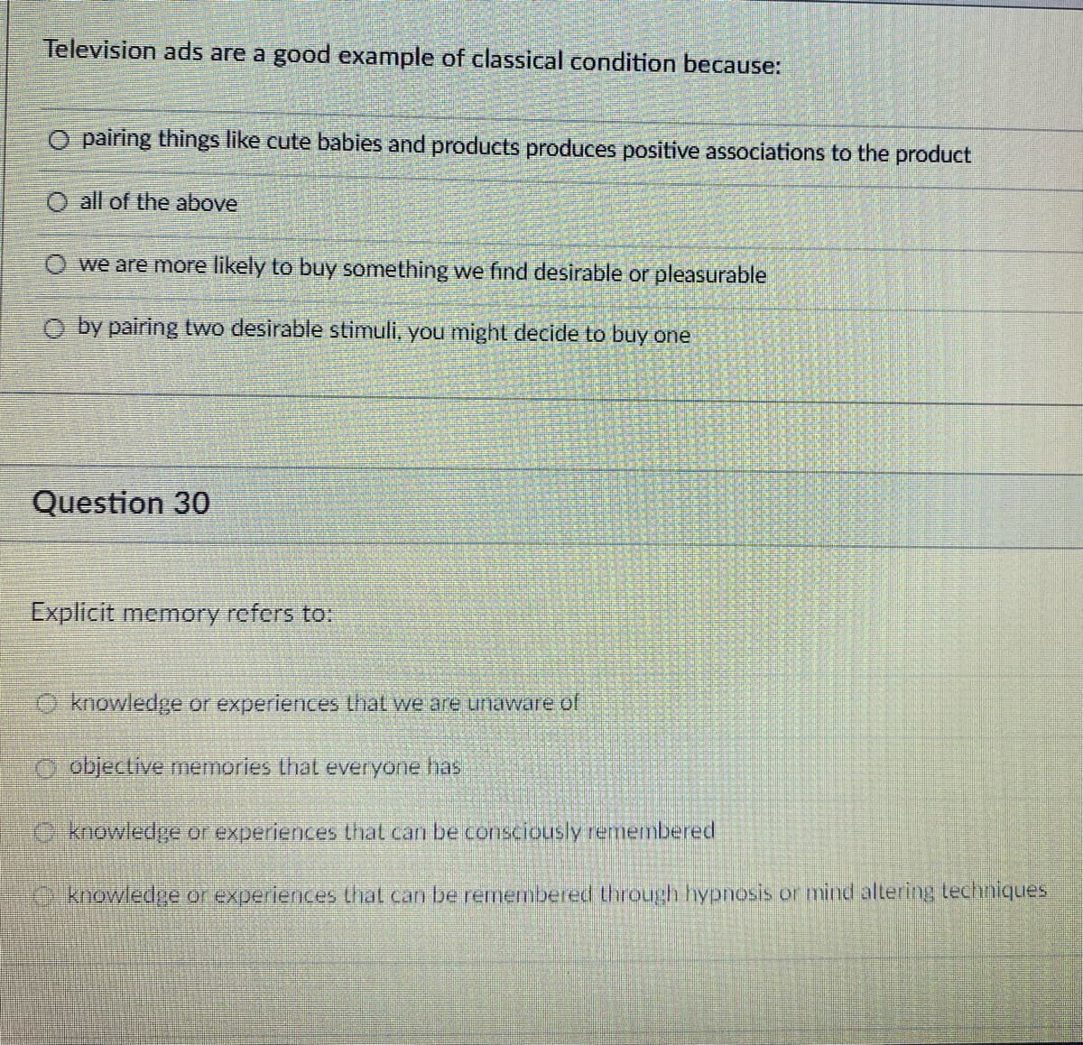 Television ads are a good example of classical condition because:
O pairing things like cute babies and products produces positive associations to the product
O all of the above
O we are more likely to buy something we find desirable or pleasurable
O by pairing two desirable stimuli, you might decide to buy one
Question 30
Explicit memory refers to:
O knowledge or experiences that we are unaware of
objective memories that everyone has
2 knowledge or experiences that can be consciously remembered
.knowledge or experiences that can be remembered through hypnosis or mind altering techniques
