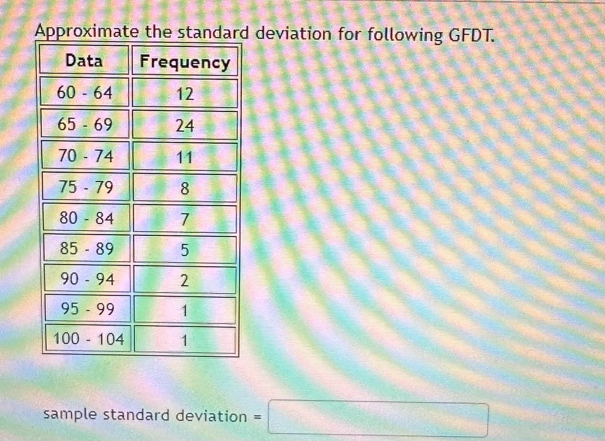 Approximate the standard deviation for following GFDT.
Data
60 - 64
65 - 69
70 - 74
75 - 79
80 - 84
85 - 89
90-94
95 - 99
100 - 104
Frequency
12
24
11
8
7
5
2
1
1
sample standard deviation
=