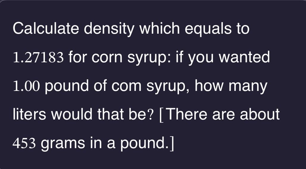 Calculate density which equals to
1.27183 for corn syrup: if you wanted
1.00 pound of com syrup, how many
liters would that be? [There are about
453 grams in a pound.]