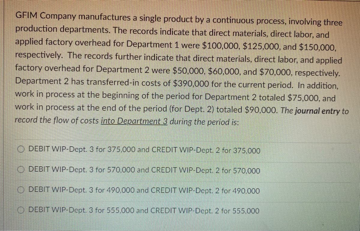 GFIM Company manufactures a single product by a continuous process, involving three
production departments. The records indicate that direct materials, direct labor, and
applied factory overhead for Department 1 were $100,000, $125,000, and $150,000,
respectively. The records further indicate that direct materials, direct labor, and applied
factory overhead for Department 2 were $50,000, $60,000, and $70,000, respectively.
Department 2 has transferred-in costs of $390,000 for the current period. In addition,
work in process at the beginning of the period for Department 2 totaled $75,000, and
work in process at the end of the period (for Dept. 2) totaled $90,000. The journal entry to
record the flow of costs into Department 3 during the period is:
DEBIT WIP-Dept. 3 for 375,000 and CREDIT WIP-Dept. 2 for 375.000
ODEBIT WIP-Dept. 3 for 570,000 and CREDIT WIP-Dept. 2 for 570.000
ODEBIT WIP-Dept. 3 for 490,000 and CREDIT WIP-Dept. 2 for 490.000
DEBIT WIP-Dept. 3 for 555,000 and CREDIT WIP-Dept. 2 for 555,000