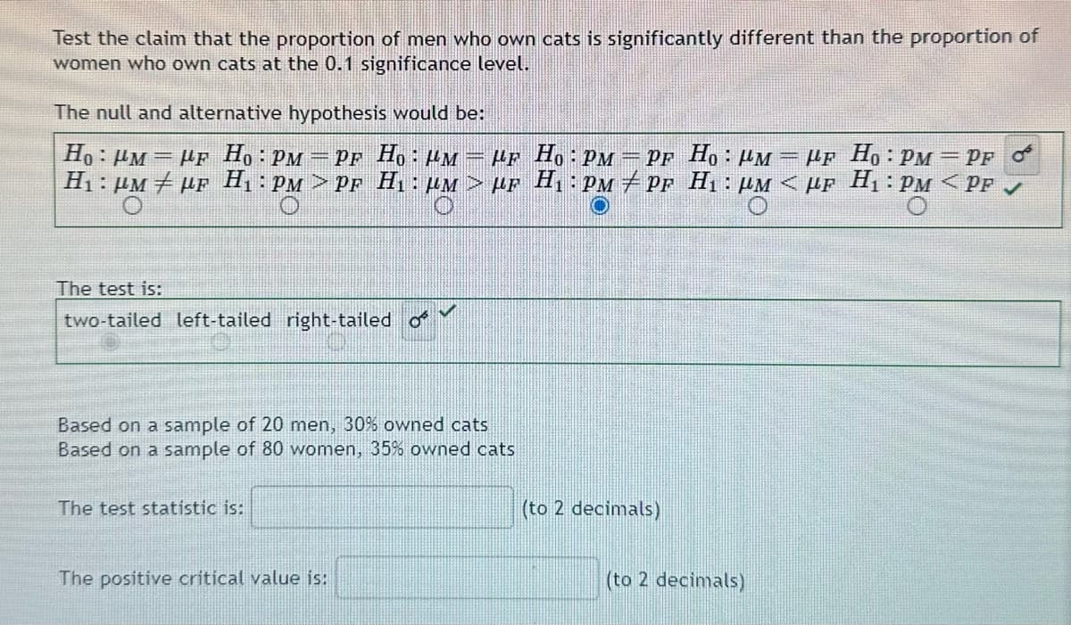 Test the claim that the proportion of men who own cats is significantly different than the proportion of
women who own cats at the 0.1 significance level.
The null and alternative hypothesis would be:
=
Ho: PM = μF Ho: PM =PF Ho: M = μF Ho: PM = PF Ho: M
H₁: μM ‡µF H₁: PM>PF H₁₂ : µM > µF H₁: PM/PF H₁: µM < µF H₁: PM <PF
LF Ho: PM
PF O
The test is:
two-tailed left-tailed right-tailed o
V
Based on a sample of 20 men, 30% owned cats
Based on a sample of 80 women, 35% owned cats
The test statistic is:
The positive critical value is:
(to 2 decimals)
(to 2 decimals)