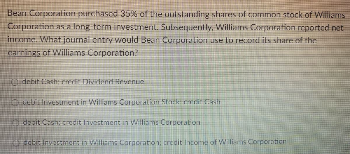 Bean Corporation purchased 35% of the outstanding shares of common stock of Williams
Corporation as a long-term investment. Subsequently, Williams Corporation reported net
income. What journal entry would Bean Corporation use to record its share of the
earnings of Williams Corporation?
debit Cash: credit Dividend Revenue
debit Investment in Williams Corporation Stock: credit Cash
debit Cash: credit Investment in Williams Corporation
debit Investment in Williams Corporation; credit Income of Williams Corporation