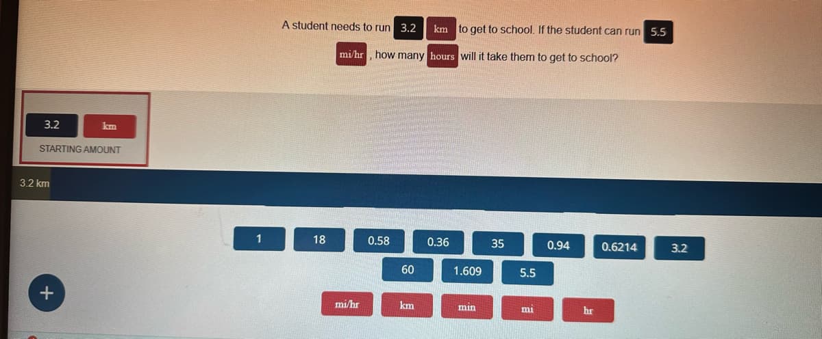 3.2
STARTING AMOUNT
3.2 km
km
+
1
A student needs to run 3.2
18
mi/hr, how many hours will it take them to get to school?
mi/hr
0.58
60
km to get to school. If the student can run 5.5
km
0.36
1.609
min
35
5.5
mi
0.94
hr
0.6214
3.2