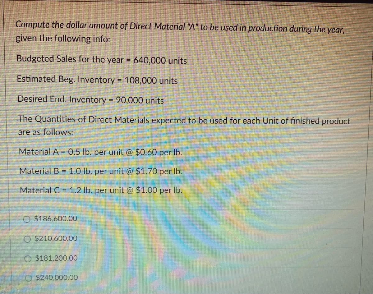 Compute the dollar amount of Direct Material "A" to be used in production during the year,
given the following info:
Budgeted Sales for the year = 640,000 units
Estimated Beg. Inventory = 108,000 units
Desired End. Inventory = 90,000 units
The Quantities of Direct Materials expected to be used for each Unit of finished product
are as follows:
Material A = 0.5 lb. per unit @ $0.60 per lb.
Material B 1.0 lb. per unit @ $1.70 per lb.
Material C= 1.2 lb. per unit @ $1.00 per lb.
O $186,600.00
$210,600.00
O$181,200.00
$240,000.00