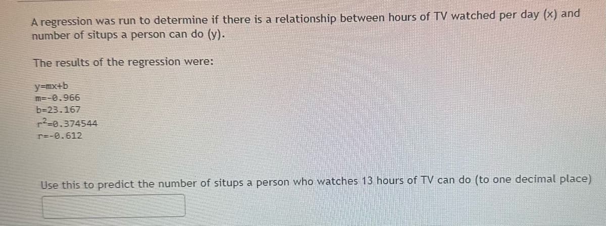 A regression was run to determine if there is a relationship between hours of TV watched per day (x) and
number of situps a person can do (y).
The results of the regression were:
y=mx+b
m=-0.966
b=23.167
r²-0.374544
r=-0.612
Use this to predict the number of situps a person who watches 13 hours of TV can do (to one decimal place)