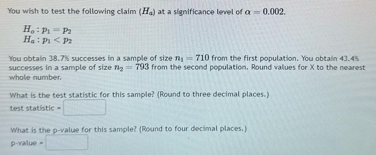 You wish to test the following claim (H) at a significance level of a = 0.002.
Ho: P₁ = P2
Ha: P₁ P2
||
You obtain 38.7% successes in a sample of size ₁ 710 from the first population. You obtain 43.4%
successes in a sample of size n₂ = 793 from the second population. Round values for X to the nearest
whole number.
What is the test statistic for this sample? (Round to three decimal places.)
test statistic =
What is the p-value for this sample? (Round to four decimal places.)
p-value
=