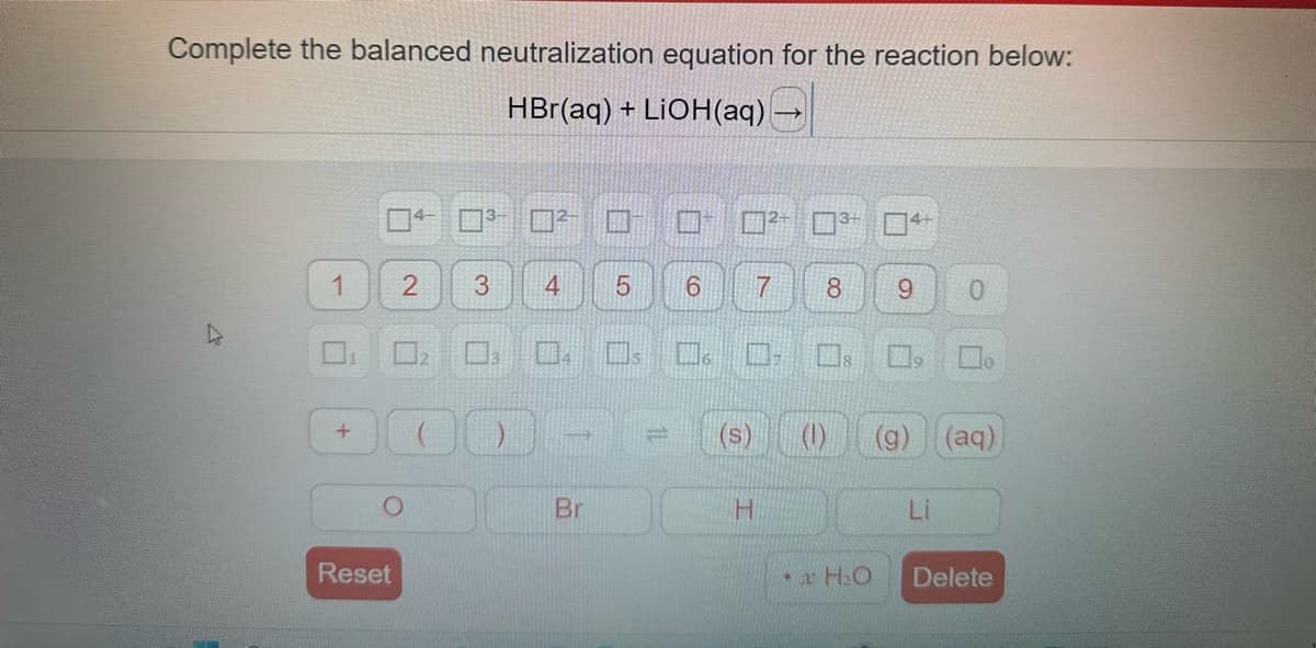 Complete the balanced neutralization equation for the reaction below:
HBr(aq) + LiOH(aq)
1
+
H
Reset
O
4-
2
3-
3
4
Br
5
=
6
6
(S)
H
7
8 9
(1)
4+
H₂O
0
(g) (aq)
Li
Delete