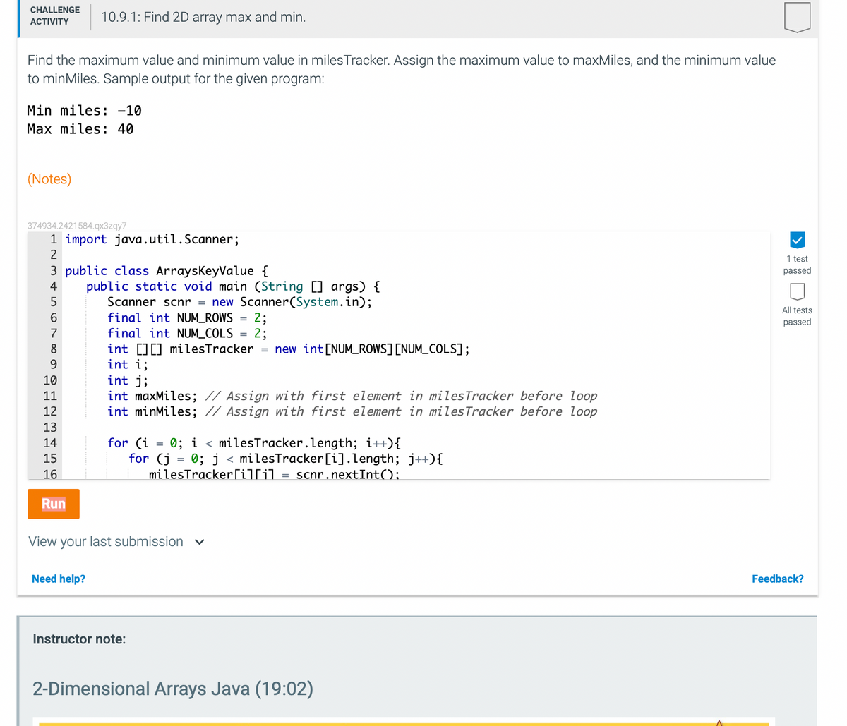 CHALLENGE
10.9.1: Find 2D array max and min.
АCTIVITY
Find the maximum value and minimum value in milesTracker. Assign the maximum value to maxMiles, and the minimum value
to minMiles. Sample output for the given program:
Min miles: -10
Max miles: 40
(Notes)
374934.2421584.qx3zqy7
1 import java.util.Scanner;
2
1 test
3 public class ArraysKeyValue {
passed
public static void main (String [] args) {
Scanner scnr = new Scanner(System.in);
final int NUM_ROWS
4
All tests
6.
2;
2;
= new int[NUM_ROWS] [NUM_COLS];
passed
final int NUM_COLS
int D] milesTracker
int i;
int j;
int maxMiles; // Assign with first element in milesTracker before loop
int minMiles; // Assign with first element in milesTracker before loop
7
8.
10
11
12
13
0; i < milesTracker.length; i++){
for (j = 0; j < milesTracker[i].length; j++){
milesTracker[i]li]
14
for (i
15
16
scnr.nextInt();
Run
View your last submission v
Need help?
Feedback?
Instructor note:
2-Dimensional Arrays Java (19:02)
