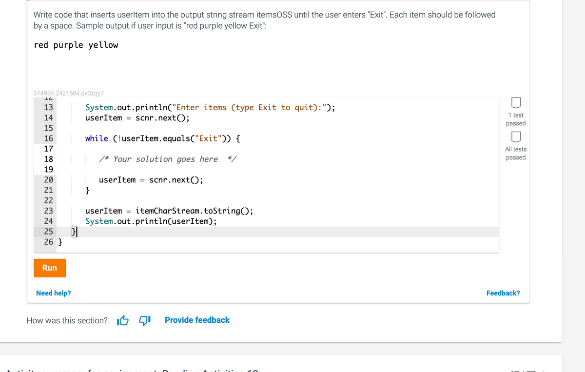 Write code that inserts userltem into the output string stream itemsOSS until the user enters "Exit". Each item should be followed
by a space. Sample output if user input is "red purple yellow Exit":
red purple yellow
374934.2421584.qx3zqy7
13
System.out.println("Enter items (type Exit to quit):");
1 test
14
userItem
scnr.next();
passed
15
16
while (!userItem.equals("Exit")) {
17
All tests
18
/* Your solution goes here */
passed
19
20
userItem
scnr.next();
21
}
22
23
userItem
itemCharStream.toString();
24
System.out.println(userItem);
25
26 }
Run
Need help?
Feedback?
How was this section?
יקםו
Provide fe
back
