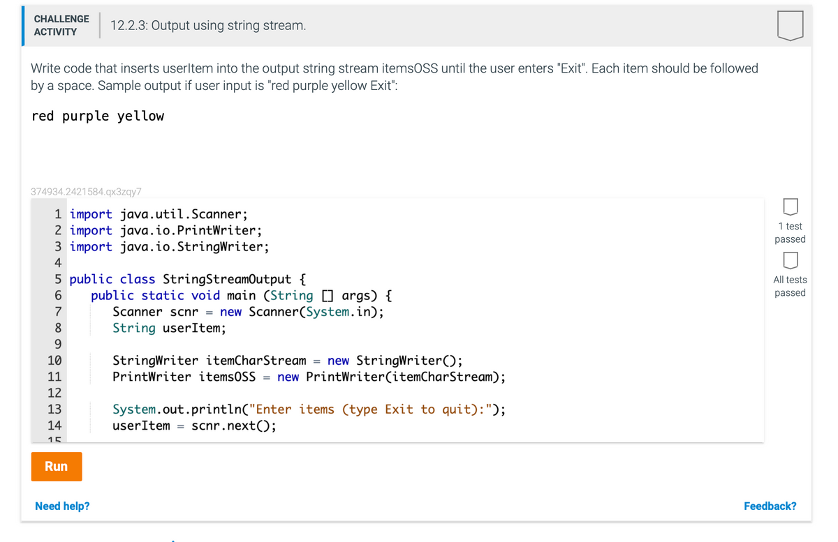 CHALLENGE
12.2.3: Output using string stream.
АCTIVITY
Write code that inserts userltem into the output string stream itemsOSS until the user enters "Exit". Each item should be followed
by a space. Sample output if user input is "red purple yellow Exit":
red purple yellow
374934.2421584.qx3zqy7
1 import java.util.Scanner;
2 import java.io.PrintWriter;
3 import java.io.StringWriter;
1 test
passed
4
5 public class StringStreamOutput {
All tests
passed
public static void main (String [] args) {
Scanner scnr =
6.
7
new Scanner(System.in);
8
String userItem;
9
StringWriter itemCharStream
PrintWriter items0SS
10
new StringWriter();
= new PrintWriter(itemCharStream);
11
12
13
System.out.println("Enter items (type Exit to quit):");
14
userItem
scnr.next();
15
Run
Need help?
Feedback?
