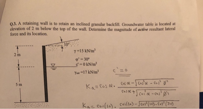 Q.3. A retaining wall is to retain an inclined granular backfill. Groundwater table is located at
elevation of 2 m below the top of the wall. Determine the magnitude of active resultant lateral
force and its location.
10
Y =15 kN/m
2 m
o' = 30°
c' 0 kN/m?
Ysat =17 kN/m
5 m
Cos al-) cosal - cos?
Cosl +Scosa -cosø
Ka= Cos Q.
Kaz cos(10). cosfto) - Jcos (10)- Cos² (30)
