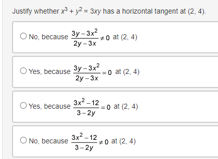 Justify whether x³ + y² = 3xy has a horizontal tangent at (2, 4).
3y-3x²0 at (2,4)
2y - 3x
O No, because
O Yes, because
O Yes, because
O No, because
3y-3x²
2y - 3x
3x²-12
3-2y
3x²-12
3-2y
0 at (2, 4)
= 0 at (2,4)
0 at (2,4)