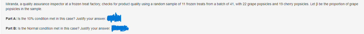 Miranda, a quality assurance inspector at a frozen treat factory, checks for product quality using a random sample of 11 frozen treats from a batch of 41, with 22 grape popsicles and 19 cherry popsicles. Let ô be the proportion of grape
popsicles in the sample.
Part A: Is the 10% condition met in this case? Justify your answer.
Part B: Is the Normal condition met in this case? Justify your answer.