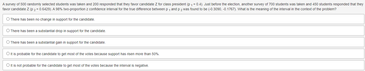 A survey of 500 randomly selected students was taken and 200 responded that they favor candidate Z for class president (p ₁ = 0.4). Just before the election, another survey of 700 students was taken and 450 students responded that they
favor candidate Z (P 2 = 0.6429). A 98% two-proportion z confidence interval for the true difference between p ₁ and p 2 was found to be (-0.3090, -0.1767). What is the meaning of the interval in the context of the problem?
O There has been no change in support for the candidate.
O There has been a substantial drop in support for the candidate.
O There has been a substantial gain in support for the candidate.
O It is probable for the candidate to get most of the votes because support has risen more than 50%.
O It is not probable for the candidate to get most of the votes because the interval is negative.