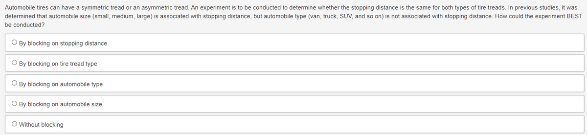 Automobile tires can have a symmetric tread or an asymmetric tread. An experiment is to be conducted to determine whether the stopping distance is the same for both types of tire treads. In previous studies, it was
determined that automobile size (small, medium, large) is associated with stopping distance, but automobile type (van, truck, SUV, and so on) is not associated with stopping distance. How could the experiment BEST
be conducted?
○ By blocking on stopping distance
By blocking on tire tread type
By blocking on automobile type
By blocking on automobile size
O Without blocking