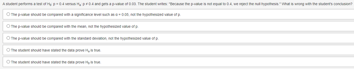 A student performs a test of Ho: p = 0.4 versus Ha: p = 0.4 and gets a p-value of 0.03. The student writes: "Because the p-value is not equal to 0.4, we reject the null hypothesis." What is wrong with the student's conclusion?
O The p-value should be compared with a significance level such as a = 0.05, not the hypothesized value of p.
O The p-value should be compared with the mean, not the hypothesized value of p.
O The p-value should be compared with the standard deviation, not the hypothesized value of p.
O The student should have stated the data prove Ha is true.
O The student should have stated the data prove Ho is true.