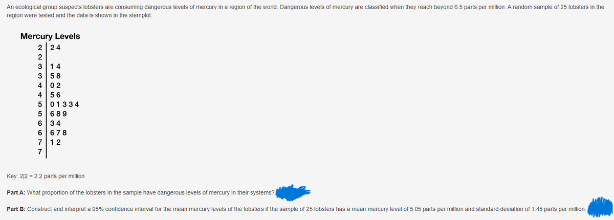 An ecological group suspects lobsters are consuming dangerous levels of mercury in a region of the world. Dangerous levels of mercury are classified when they reach beyond 6.5 parts per million. A random sample of 25 lobsters in the
region were tested and the data is shown in the stemplot.
Mercury Levels
2 24
2
3 14
3 58
402
4 56
5
5 689
6 34
6 678
7 12
01334
Key: 212 = 2.2 parts per million
Part A: What proportion of the lobsters in the sample have dangerous levels of mercury in their systems?
Part B: Construct and interpret a 95% confidence interval for the mean mercury levels of the lobsters if the sample of 25 lobsters has a mean mercury level of 5.05 parts per million and standard deviation of 1.45 parts per million.