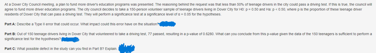 At a Dover City Council meeting, a plan to fund more driver's education programs was presented. The reasoning behind the request was that less than 50% of teenage drivers in the city could pass a driving test. If this is true, the council will
agree to fund more driver education programs. The city council decides to take a 150-person volunteer sample of teenage drivers living in Dover City for H0: p= 0.50 and Ha: p < 0.50, where p is the proportion of these teenage driver
residents of Dover City that can pass a driving test. They will perform a significance test at a significance level of a = 0.05 for the hypotheses.
Part A: Describe a Type II error that could occur. What impact could this error have on the situation?
Part B: Out of 150 teenage drivers living in Dover City that volunteered to take a driving test, 77 passed, resulting in a p-value of 0.6280. What can you conclude from this p-value given the data of the 150 teenagers is sufficient to perform a
significance test for the hypotheses?
Part C: What possible defect in the study can you find in Part B? Explain.