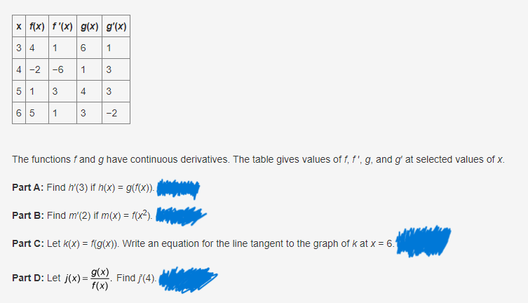 x f(x) f'(x) g(x) g'(x)
3 4
1
6
1
4 -2 -6
1
3
5 1
3
6 5 1
3 -2
3
4
The functions f and g have continuous derivatives. The table gives values of f, f', g, and g' at selected values of x.
Part A: Find h'(3) if h(x) = g(f(x)).
Part B: Find m'(2) if m(x) = f(x²).
Part C: Letk(x) = f(g(x)). Write an equation for the line tangent to the graph of kat x = 6.
g(x)
f(x)
Part D: Let j(x)=
Find /'(4).