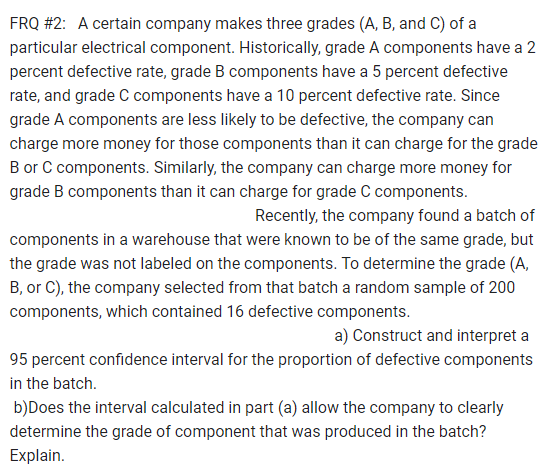 FRQ #2: A certain company makes three grades (A, B, and C) of a
particular electrical component. Historically, grade A components have a 2
percent defective rate, grade B components have a 5 percent defective
rate, and grade C components have a 10 percent defective rate. Since
grade A components are less likely to be defective, the company can
charge more money for those components than it can charge for the grade
B or C components. Similarly, the company can charge more money for
grade B components than it can charge for grade C components.
Recently, the company found a batch of
components in a warehouse that were known to be of the same grade, but
the grade was not labeled on the components. To determine the grade (A,
B, or C), the company selected from that batch a random sample of 200
components, which contained 16 defective components.
a) Construct and interpret a
95 percent confidence interval for the proportion of defective components
in the batch.
b)Does the interval calculated in part (a) allow the company to clearly
determine the grade of component that was produced in the batch?
Explain.