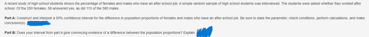 A recent study of high school students shows the percentage of females and males who have an after-school job. A simple random sample of high school students was interviewed. The students were asked whether they worked after
school. Of the 250 females, 58 answered yes, as did 113 of the 380 males.
Part A: Construct and interpret a 95% confidence interval for the difference in population proportions of females and males who have an after-school job. Be sure to state the parameter, check conditions, perform calculations, and make
conclusion(s).
Part B: Does your interval from part A give convincing evidence of a difference between the population proportions? Explain.