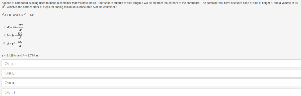 A piece of cardboard is being used to make a container that will have no lid. Foursquare cutouts of side length h will be cut from the corners of the cardboard. The container will have a square base of side s, height h, and a volume of 80
in³. Which is the correct order of steps for finding minimum surface area A of the container?
s²h = 80 and A = s² + 4sh
1. A' = 2s-
II. 0=2s-
III. A s² +
O I, III, II
O III, I, II
s = 5.429 in and h = 2.714 in
O III, II, I
320
s²
O I, II, III
320
s²
320
S