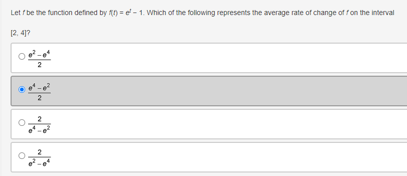 Let f be the function defined by f(t) = e - 1. Which of the following represents the average rate of change of f on the interval
[2, 4]?
e² - e4
2
2
2
2
e²-e4