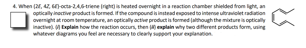 4. When (2E, 4Z, 6E)-octa-2,4,6-triene (right) is heated overnight in a reaction chamber shielded from light, an
optically inactive product is formed. If the compound is instead exposed to intense ultraviolet radiation
overnight at room temperature, an optically active product is formed (although the mixture is optically
inactive). (i) Explain how the reaction occurs, then (ii) explain why two different products form, using
whatever diagrams you feel are necessary to clearly support your explanation.
