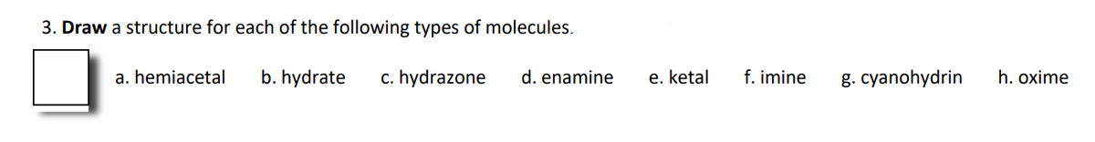 3. Draw a structure for each of the following types of molecules.
a. hemiacetal
b. hydrate
c. hydrazone
d. enamine
e. ketal
f. imine
g. cyanohydrin
h. oxime
