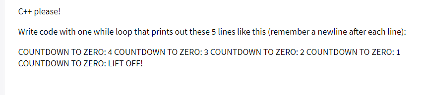 C++ please!
Write code with one while loop that prints out these 5 lines like this (remember a newline after each line):
COUNTDOWN TO ZERO: 4 COUNTDOWN TO ZERO: 3 COUNTDOWN TO ZERO: 2 COUNTDOWN TO ZERO: 1
COUNTDOWN TO ZERO: LIFT OFF!
