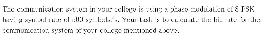 The communication system in your college is using a phase modulation of 8 PSK
having symbol rate of 500 symbols/s. Your task is to calculate the bit rate for the
communication system of your college mentioned above.
