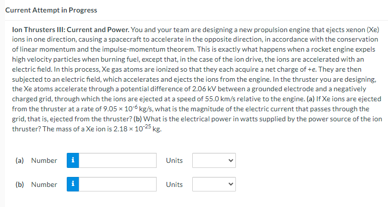 Current Attempt in Progress
Ion Thrusters III: Current and Power. You and your team are designing a new propulsion engine that ejects xenon (Xe)
ions in one direction, causing a spacecraft to accelerate in the opposite direction, in accordance with the conservation
of linear momentum and the impulse-momentum theorem. This is exactly what happens when a rocket engine expels
high velocity particles when burning fuel, except that, in the case of the ion drive, the ions are accelerated with an
electric field. In this process, Xe gas atoms are ionized so that they each acquire a net charge of +e. They are then
subjected to an electric field, which accelerates and ejects the ions from the engine. In the thruster you are designing,
the Xe atoms accelerate through a potential difference of 2.06 kV between a grounded electrode and a negatively
charged grid, through which the ions are ejected at a speed of 55.0 km/s relative to the engine. (a) If Xe ions are ejected
from the thruster at a rate of 9.05 × 10-6 kg/s, what is the magnitude of the electric current that passes through the
grid, that is, ejected from the thruster? (b) What is the electrical power in watts supplied by the power source of the ion
thruster? The mass of a Xe ion is 2.18 × 10-25 kg.
(a) Number
i
Units
(b) Number i
Units