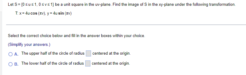 Let S = {0 su≤ 1, 0 ≤v≤ 1} be a unit square in the uv-plane. Find the image of S in the xy-plane under the following transformation.
T: x=4u cos (лv), y = 4u sin (v)
Select the correct choice below and fill in the answer boxes within your choice.
(Simplify your answers.)
OA. The upper half of the circle of radius
centered at the origin.
OB. The lower half of the circle of radius
centered at the origin.