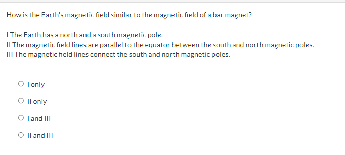 How is the Earth's magnetic field similar to the magnetic field of a bar magnet?
I The Earth has a north and a south magnetic pole.
II The magnetic field lines are parallel to the equator between the south and north magnetic poles.
III The magnetic field lines connect the south and north magnetic poles.
○ I only
O II only
○ I and III
○ II and III