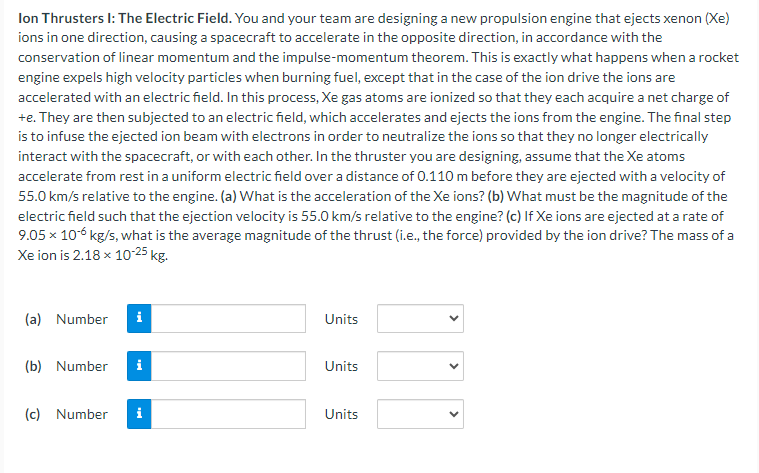 Ion Thrusters I: The Electric Field. You and your team are designing a new propulsion engine that ejects xenon (Xe)
ions in one direction, causing a spacecraft to accelerate in the opposite direction, in accordance with the
conservation of linear momentum and the impulse-momentum theorem. This is exactly what happens when a rocket
engine expels high velocity particles when burning fuel, except that in the case of the ion drive the ions are
accelerated with an electric field. In this process, Xe gas atoms are ionized so that they each acquire a net charge of
+e. They are then subjected to an electric field, which accelerates and ejects the ions from the engine. The final step
is to infuse the ejected ion beam with electrons in order to neutralize the ions so that they no longer electrically
interact with the spacecraft, or with each other. In the thruster you are designing, assume that the Xe atoms
accelerate from rest in a uniform electric field over a distance of 0.110 m before they are ejected with a velocity of
55.0 km/s relative to the engine. (a) What is the acceleration of the Xe ions? (b) What must be the magnitude of the
electric field such that the ejection velocity is 55.0 km/s relative to the engine? (c) If Xe ions are ejected at a rate of
9.05 × 10-6 kg/s, what is the average magnitude of the thrust (i.e., the force) provided by the ion drive? The mass of a
Xe ion is 2.18 × 10-25 kg.
(a) Number
i
Units
(b) Number i
Units
(c) Number i
Units
>
>