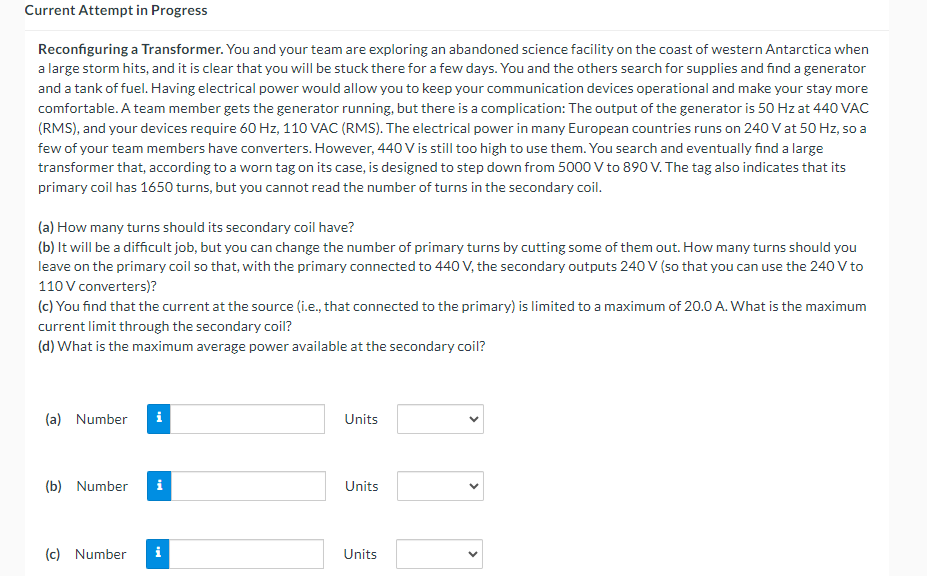 Current Attempt in Progress
Reconfiguring a Transformer. You and your team are exploring an abandoned science facility on the coast of western Antarctica when
a large storm hits, and it is clear that you will be stuck there for a few days. You and the others search for supplies and find a generator
and a tank of fuel. Having electrical power would allow you to keep your communication devices operational and make your stay more
comfortable. A team member gets the generator running, but there is a complication: The output of the generator is 50 Hz at 440 VAC
(RMS), and your devices require 60 Hz, 110 VAC (RMS). The electrical power in many European countries runs on 240 V at 50 Hz, so a
few of your team members have converters. However, 440 V is still too high to use them. You search and eventually find a large
transformer that, according to a worn tag on its case, is designed to step down from 5000 V to 890 V. The tag also indicates that its
primary coil has 1650 turns, but you cannot read the number of turns in the secondary coil.
(a) How many turns should its secondary coil have?
(b) It will be a difficult job, but you can change the number of primary turns by cutting some of them out. How many turns should you
leave on the primary coil so that, with the primary connected to 440 V, the secondary outputs 240 V (so that you can use the 240 V to
110 V converters)?
(c) You find that the current at the source (i.e., that connected to the primary) is limited to a maximum of 20.0 A. What is the maximum
current limit through the secondary coil?
(d) What is the maximum average power available at the secondary coil?
(a) Number
Units
(b) Number i
Units
(c) Number i
Units