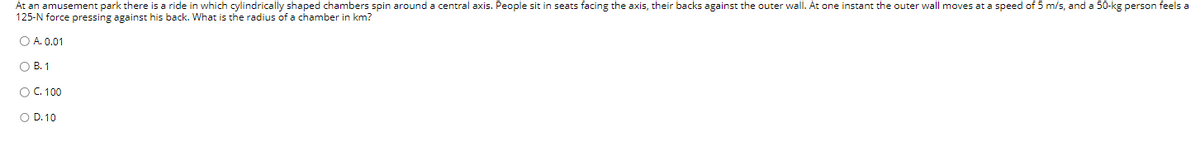 At an amusement park there is a ride in which cylindrically shaped chambers spin around a central axis. People sit in seats facing the axis, their backs against the outer wall. At one instant the outer wall moves at a speed of 5 m/s, and a 50-kg person feels a
125-N force pressing against his back. What is the radius of a chamber in km?
A. 0.01
B. 1
○ C. 100
○ D. 10