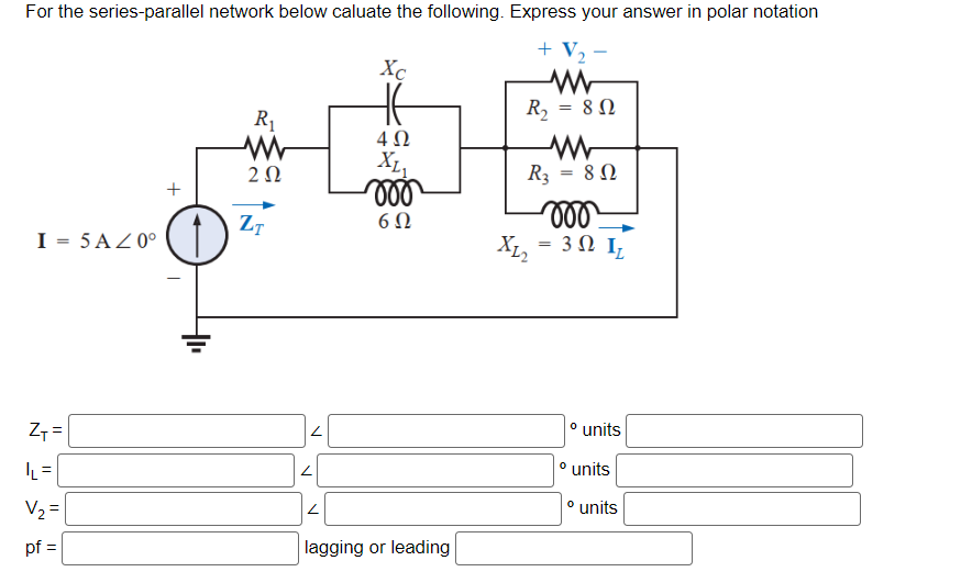 For the series-parallel network below caluate the following. Express your answer in polar notation
+ V₂-
WW
R₂ = 80
I = 5 AZ0°
Z₁ =
|L=
V₂ =
pf =
+
R₁
ww
202
ZT
Z
2
L
Xc
4 Ω
XL1
moo
6Ω
lagging or leading
WW
R3 = 80
Ω
moo
X1₂ = 3 Ω I
° units
° units
° units