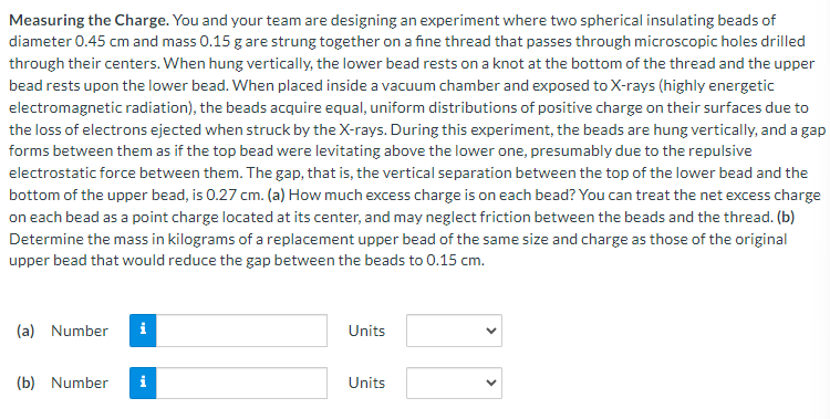 Measuring the Charge. You and your team are designing an experiment where two spherical insulating beads of
diameter 0.45 cm and mass 0.15 g are strung together on a fine thread that passes through microscopic holes drilled
through their centers. When hung vertically, the lower bead rests on a knot at the bottom of the thread and the upper
bead rests upon the lower bead. When placed inside a vacuum chamber and exposed to X-rays (highly energetic
electromagnetic radiation), the beads acquire equal, uniform distributions of positive charge on their surfaces due to
the loss of electrons ejected when struck by the X-rays. During this experiment, the beads are hung vertically, and a gap
forms between them as if the top bead were levitating above the lower one, presumably due to the repulsive
electrostatic force between them. The gap, that is, the vertical separation between the top of the lower bead and the
bottom of the upper bead, is 0.27 cm. (a) How much excess charge is on each bead? You can treat the net excess charge
on each bead as a point charge located at its center, and may neglect friction between the beads and the thread. (b)
Determine the mass in kilograms of a replacement upper bead of the same size and charge as those of the original
upper bead that would reduce the gap between the beads to 0.15 cm.
(a) Number i
(b) Number
Units
Units