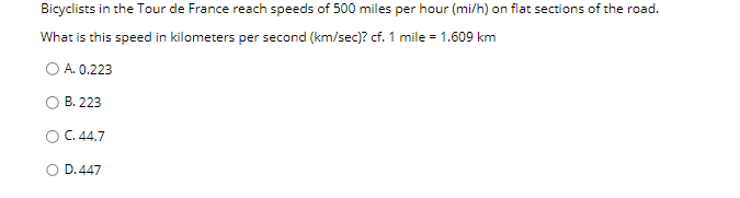 Bicyclists in the Tour de France reach speeds of 500 miles per hour (mi/h) on flat sections of the road.
What is this speed in kilometers per second (km/sec)? cf. 1 mile = 1.609 km
○ A. 0.223
B. 223
C. 44.7
D. 447