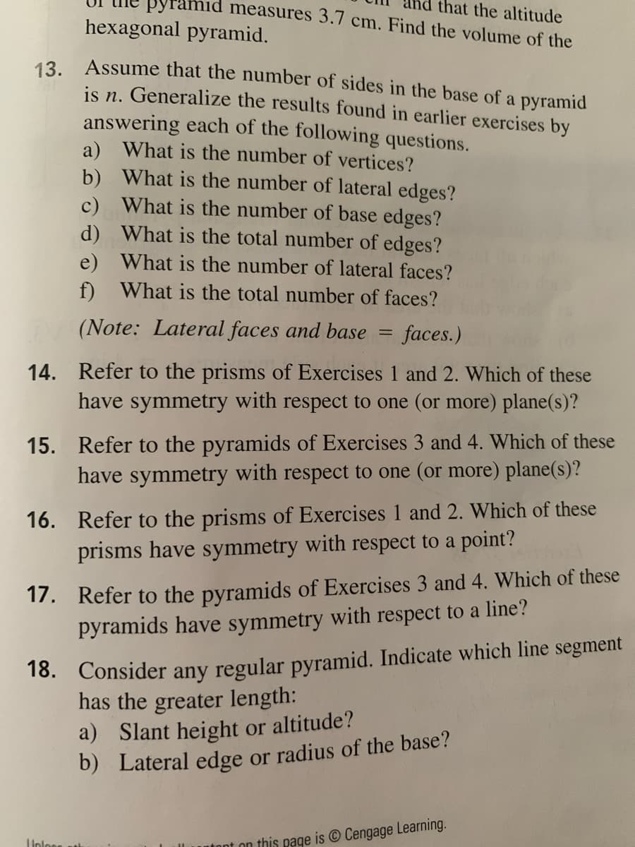 nid measures 3.7 cm. Find the volume of the
that the altitude
hexagonal pyramid.
13 Assume that the number of sides in the base of a pyramid
is n. Generalize the results found in earlier exercises by
answering each of the following questions.
a) What is the number of vertices?
b) What is the number of lateral edges?
c) What is the number of base edges?
d) What is the total number of edges?
e) What is the number of lateral faces?
f) What is the total number of faces?
(Note: Lateral faces and base
faces.)
14. Refer to the prisms of Exercises 1 and 2. Which of these
have symmetry with respect to one (or more) plane(s)?
15. Refer to the pyramids of Exercises 3 and 4. Which of these
have symmetry with respect to one (or more) plane(s)?
16. Refer to the prisms of Exercises 1 and 2. Which of these
prisms have symmetry with respect to a point?
17. Refer to the pyramids of Exercises 3 and 4. Which of these
pyramids have symmetry with respect to a line?
18. Consider any regular pyramid. Indicate which line segment
has the greater length:
a) Slant height or altitude?
b) Lateral edge or radius of the base?
Unlons
tont on this page is © Cengage Learning.
