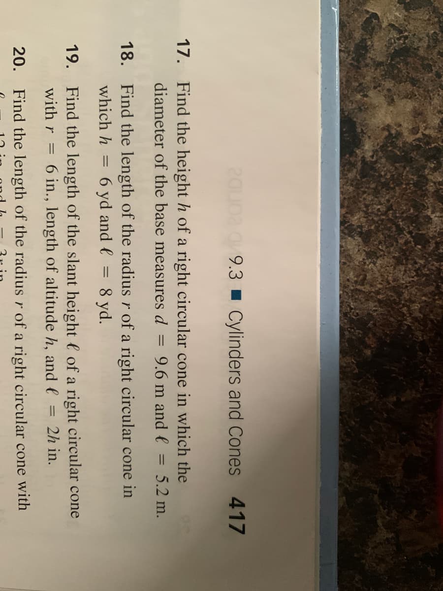 20oa a 9.3 Cylinders and Cones 417
17. Find the height h of a right circular cone in which the
diameter of the base measures d
9.6 m and l = 5.2 m.
18. Find the length of the radius r of a right circular cone in
8 yd.
which h
6 yd and e
19. Find the length of the slant height l of a right circular cone
with r
6 in., length of altitude h, and e
2h in.
20. Find the length of the radius r of a right circular cone with
