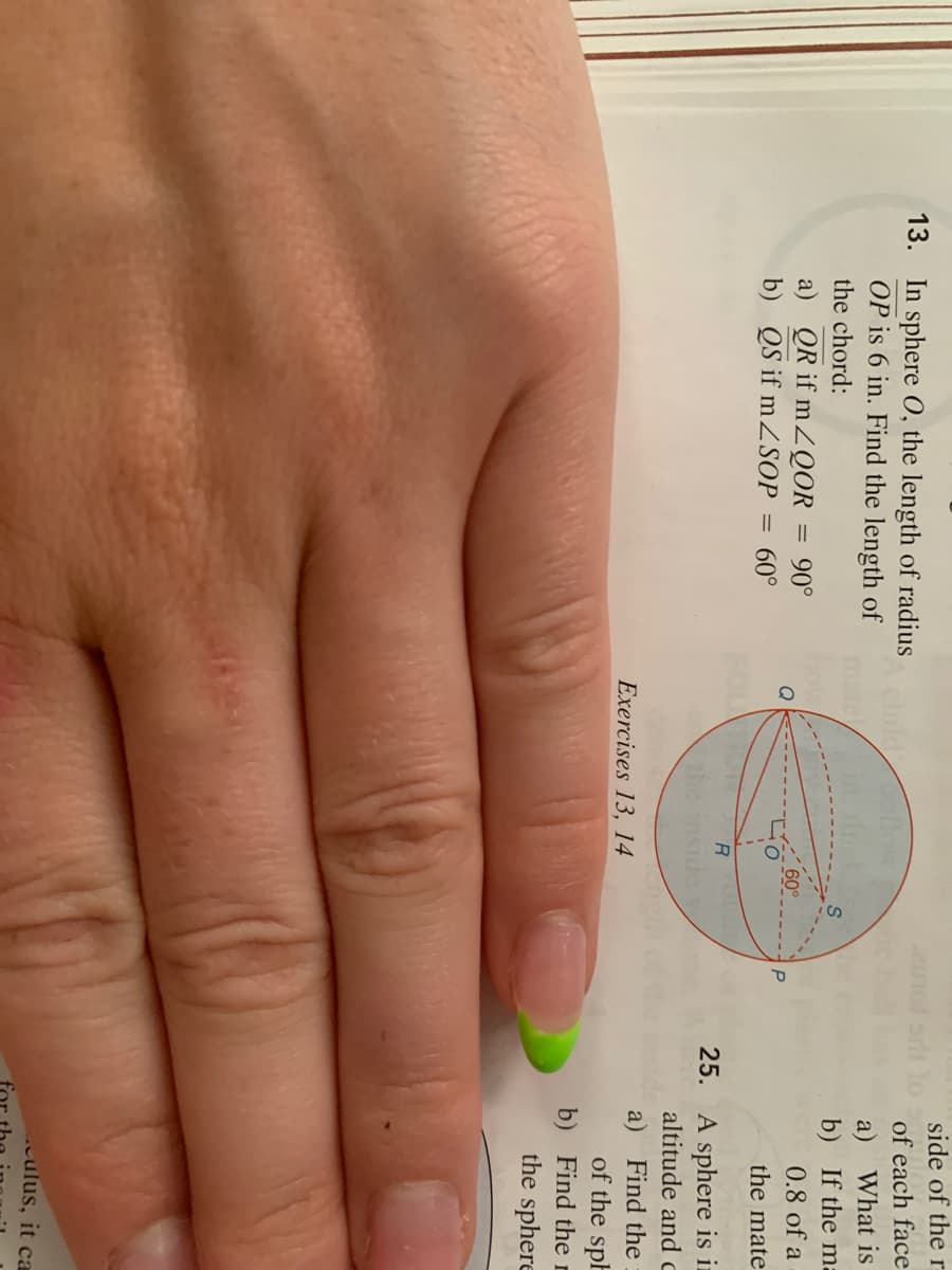 side of the r
13. In sphere O, the length of radius
OP is 6 in. Find the length of
of each face
a) What is
b) If the ma
0.8 of a
the chord:
a) QR if mZQOR
b) QS if mZSOP = 60°
90°
%3D
60°
the mate
25. A sphere is in
altitude and c
a) Find the
of the sph
b) Find the r
the sphere
Exercises 13, 14
.culus, it ca
