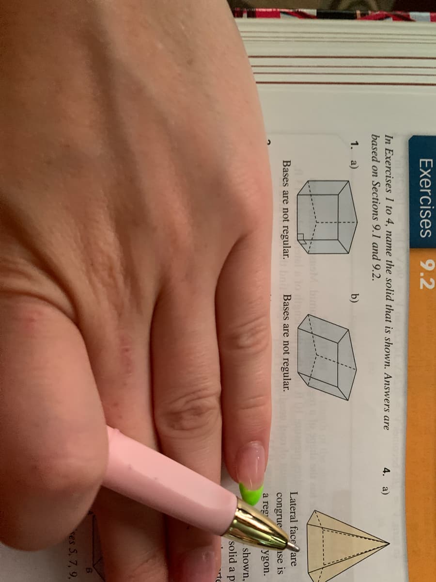 Exercises 9.2
In Exercises 1 to 4, name the solid that is shown. Answers are
4. а)
based on Sections 9.1 and 9.2.
1. a)
b)
bim /-
tel lo disn
Bases are not regular. Bases are not regular.
Lateral faceare
ase is
ygon.
congrue
a reg
shown,
solid a p
rte
res 5, 7, 9,
