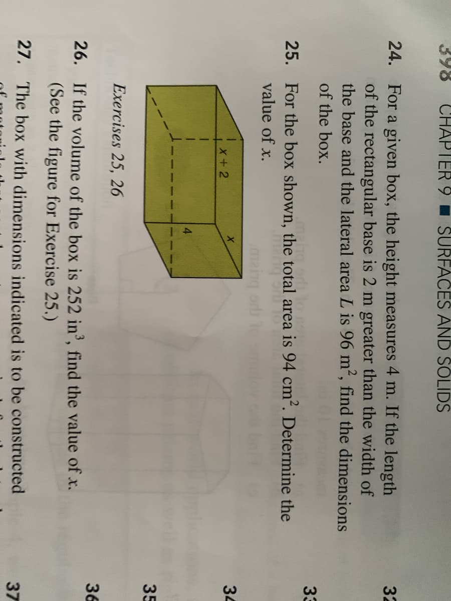 ### Chapter 9 - Surfaces and Solids

#### Practice Problems

#### Exercises 25, 26

##### 24.
For a given box, the height measures 4 m. If the length of the rectangular base is 2 m greater than the width of the base and the lateral area is 96 m², find the dimensions of the box.

##### 25.
For the box shown, the total area is 94 cm². Determine the value of x.

##### 26.
If the volume of the box is 252 in³, find the value of x. (See the figure for Exercise 25.)

##### Explanation of Diagram
The provided figure illustrates a rectangular box with dimensions labeled as follows:
- Width: x
- Length: x + 2
- Height: 4 

This information is used for solving Exercises 25 and 26. The figure helps visualize the dimensions and relationships between the different sides of the box, crucial for calculating area and volume in the given exercises.

##### Follow-Up Problem
##### 27.
The box with dimensions indicated is to be constructed.