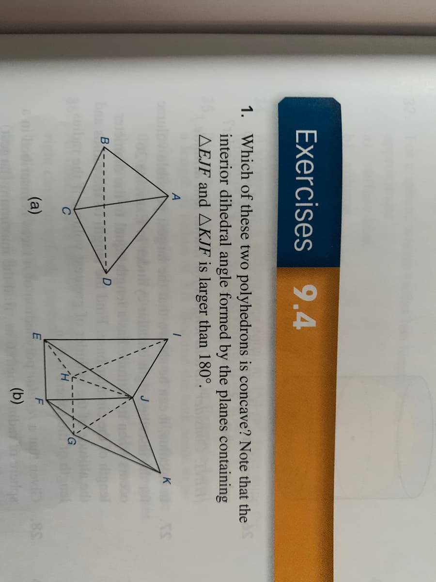 **Exercises 9.4**

1. **Which of these two polyhedrons is concave? Note that the interior dihedral angle formed by the planes containing △EJF and △KJF is larger than 180°.**

**Diagrams:**

- **Diagram (a):**
  - Comprises a four-sided polyhedron with vertices labeled A, B, C, and D.
  - Edges are connected as follows: A to B, B to C, C to D, D to A, and diagonals A to C and B to D.

- **Diagram (b):**
  - Features a more complex polyhedron with vertices labeled E, F, G, H, I, J, and K.
  - Edges form the following connections: E to F, F to G, G to H, H to E, E to I, F to J, G to K, H to J, J to K, and a diagonal from F to I.

**Explanation for Diagrams (if required):**

- **Diagram (a):** Depicts a simple polyhedron, possibly a square pyramid or a tetrahedron with a more straightforward geometric configuration.
  
- **Diagram (b):** Illustrates a more intricate polyhedron that seems to contain additional faces or vertices, forming a more complex structure, suggesting that it's less straightforward to determine concavity from a simple inspection.

**Educational Insight:**

In geometry, a polyhedron's concavity or convexity is determined by the interior angles formed by its faces. An angle larger than 180° indicates a concave shape, as the angle bends inward. This exercise asks students to identify such concavity by examining relational angles between specific planes.