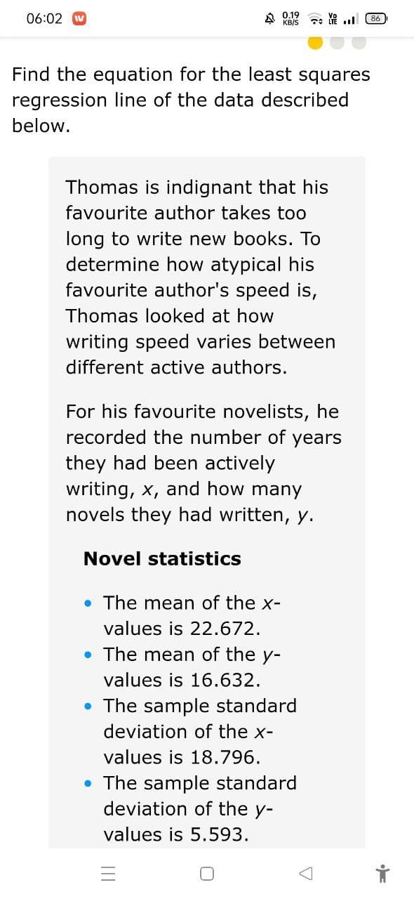 06:02
A 0.19
KB/S
7e 86
Find the equation for the least squares
regression line of the data described
below.
Thomas is indignant that his
favourite author takes too
long to write new books. To
determine how atypical his
favourite author's speed is,
Thomas looked at how
writing speed varies between
different active authors.
For his favourite novelists, he
recorded the number of years
they had been actively
writing, x, and how many
novels they had written, y.
Novel statistics
• The mean of the x-
values is 22.672.
• The mean of the y-
values is 16.632.
• The sample standard
deviation of the x-
values is 18.796.
• The sample standard
deviation of the y-
values is 5.593.
