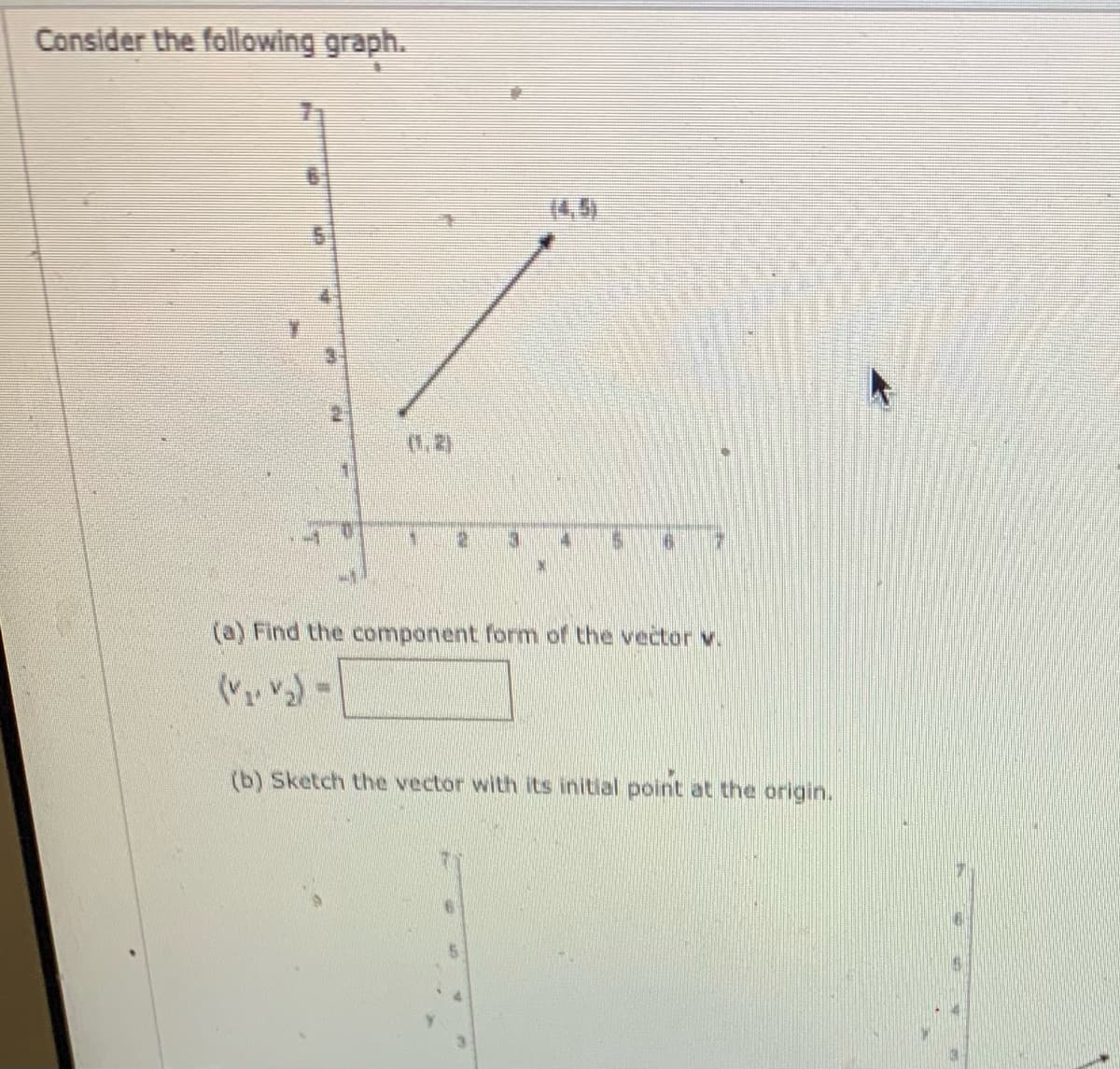 Consider the following graph.
(4,5)
(1,2)
(a) Find the component form of the vector v.
(b) Sketch the vector with its initial point at the origin.
