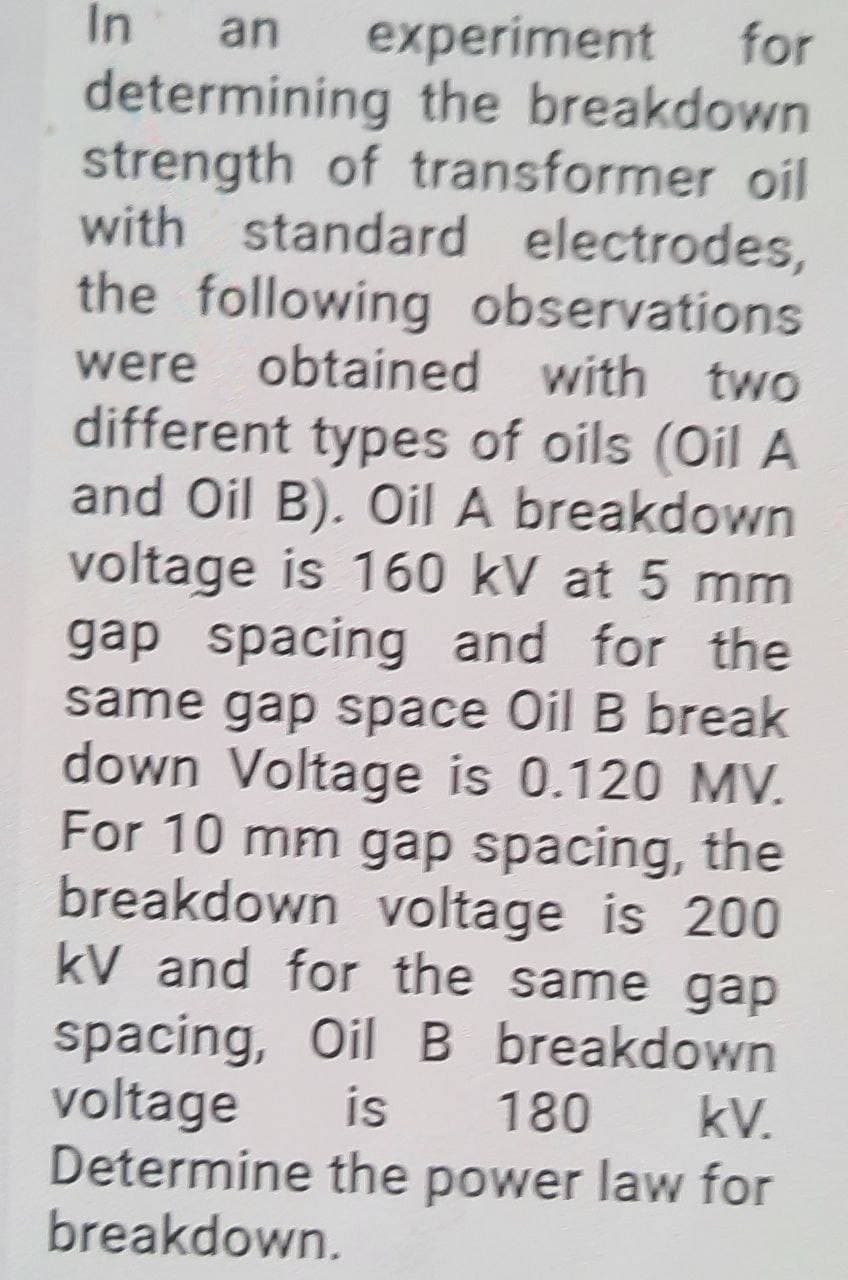 In
for
experiment
determining the breakdown
strength of transformer oil
with standard electrodes,
an
the following observations
obtained with two
were
different types of oils (Oil A
and Oil B). Oil A breakdowwn
voltage is 160 kV at 5 mm
gap spacing and for the
same gap space Oil B break
down Voltage is 0.120 MV.
For 10 mm gap spacing, the
breakdown voltage is 200
kV and for the same gap
spacing, Oil B breakdown
voltage
Determine the power law for
breakdown.
is
180
kV.
